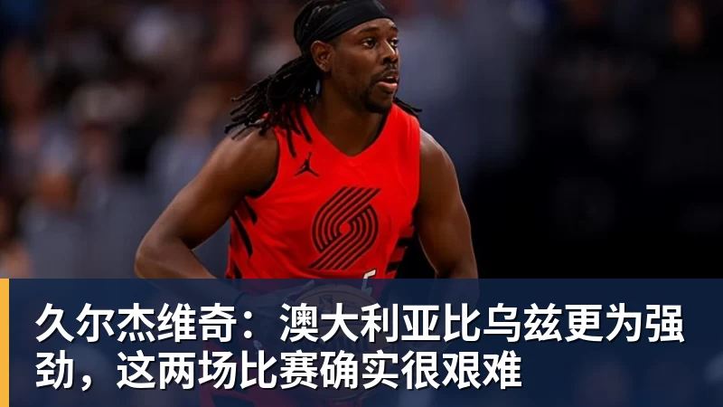 久尔杰维奇：澳大利亚比乌兹更为强劲，这两场比赛确实很艰难